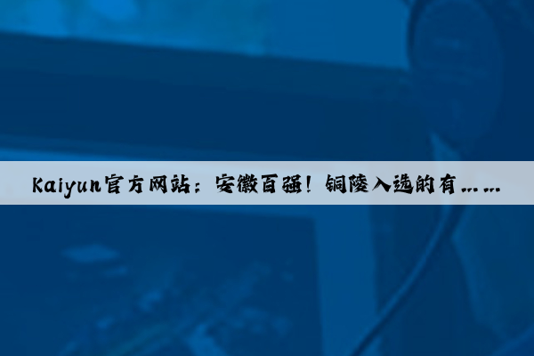 Kaiyun官方网站：安徽百强！铜陵入选的有……