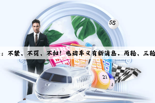 Kaiyun官方网站：不禁、不罚、不扣！电动车又有新消息，两轮、三轮、四轮都在内！
