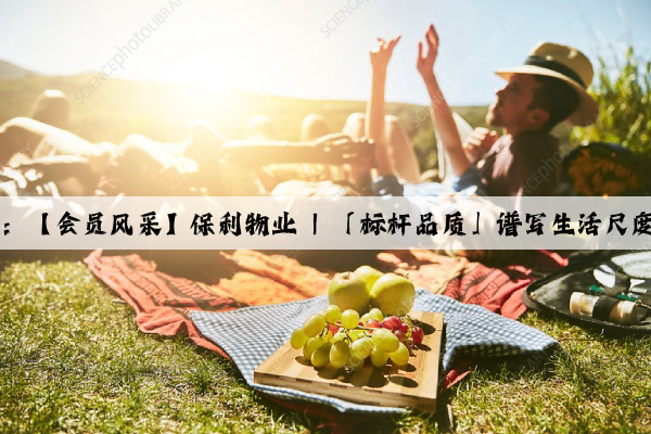 Kaiyun官方网站：【会员风采】保利物业 | 「标杆品质」谱写生活尺度，臻筑美好人居